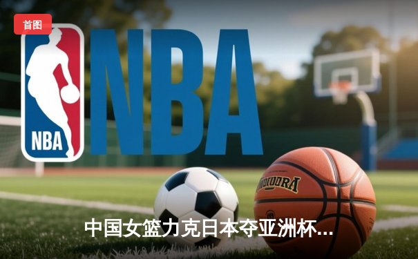 中国女篮力克日本夺亚洲杯冠军，韩旭狂砍26分11篮板荣膺MVP