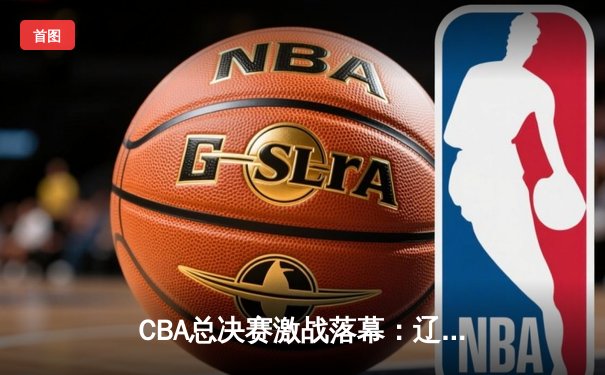 CBA总决赛激战落幕：辽宁本钢卫冕成功，赵继伟荣膺FMVP