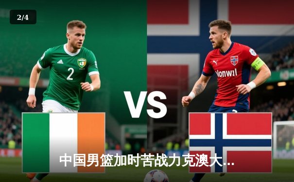 中国男篮加时苦战力克澳大利亚，周琦28+15主宰内线 - 2
