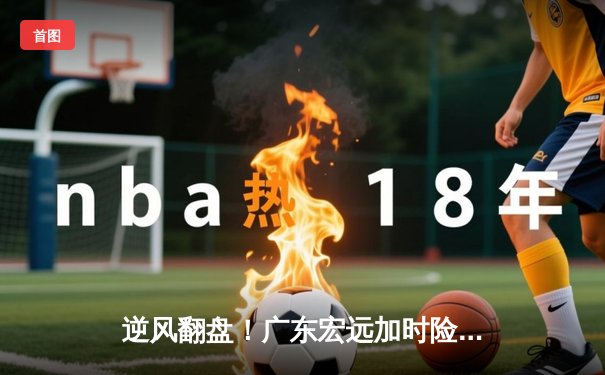 逆风翻盘！广东宏远加时险胜辽宁本钢，胡明轩狂砍38分创生涯新高