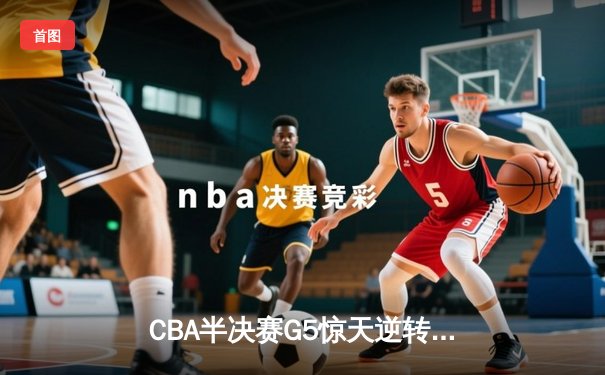 CBA半决赛G5惊天逆转！辽宁本钢加时险胜广东宏远晋级总决赛