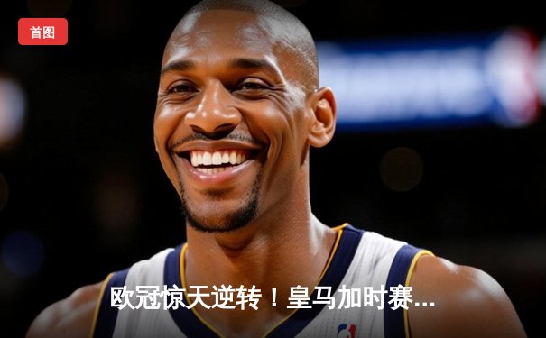 欧冠惊天逆转！皇马加时赛3-2绝杀拜仁，维尼修斯制胜球锁定决赛席位