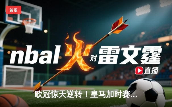 欧冠惊天逆转！皇马加时赛3-2绝杀拜仁，维尼修斯制胜球锁定决赛席位