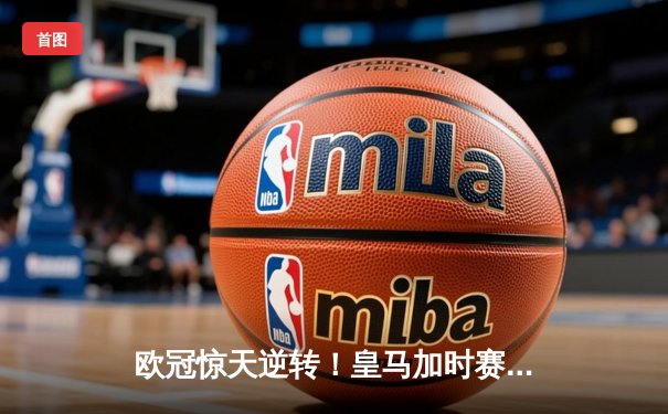 欧冠惊天逆转！皇马加时赛3-2绝杀拜仁，维尼修斯制胜球锁定决赛席位